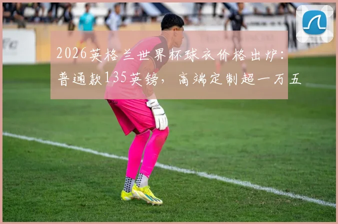 2026英格兰世界杯球衣价格出炉：普通款135英镑，高端定制超一万五千镑购买指南