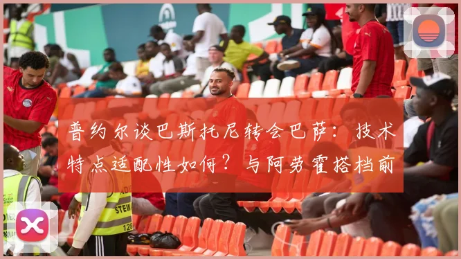 普约尔谈巴斯托尼转会巴萨：技术特点适配性如何？与阿劳霍搭档前景分析及球迷观点汇总