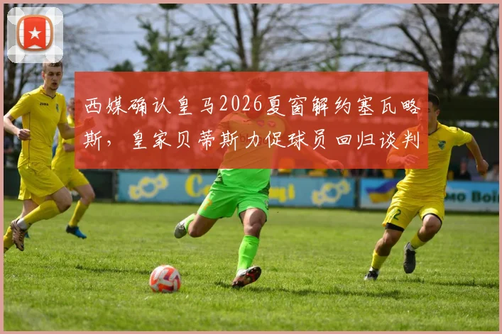 西媒确认皇马2026夏窗解约塞瓦略斯,皇家贝蒂斯力促球员回归谈判已开启
