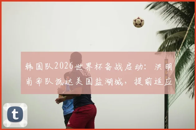 韩国队2026世界杯备战启动:洪明甫率队抵达美国盐湖城,提前适应高海拔训练环境与方法解析