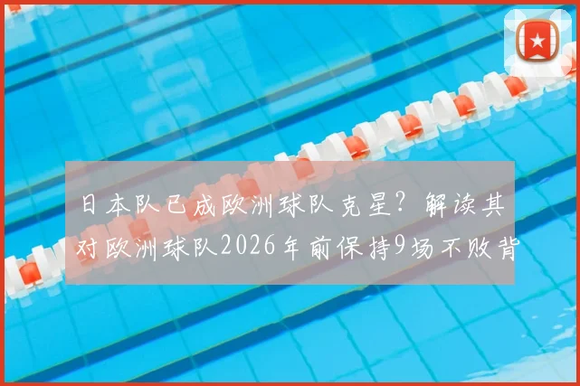 日本队已成欧洲球队克星?解读其对欧洲球队2026年前保持9场不败背后的真相
