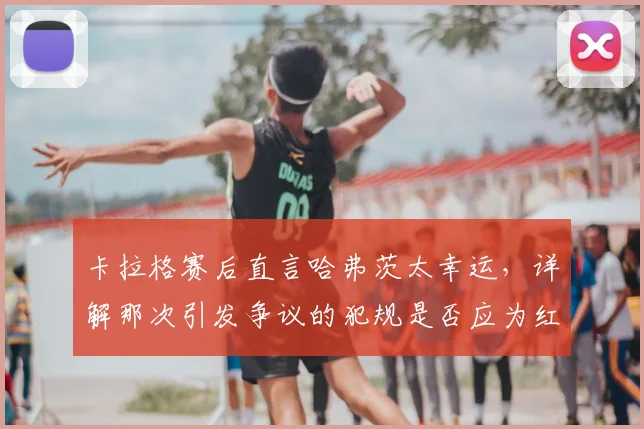 卡拉格赛后直言哈弗茨太幸运,详解那次引发争议的犯规是否应为红牌,附争议判罚视频回顾与解读