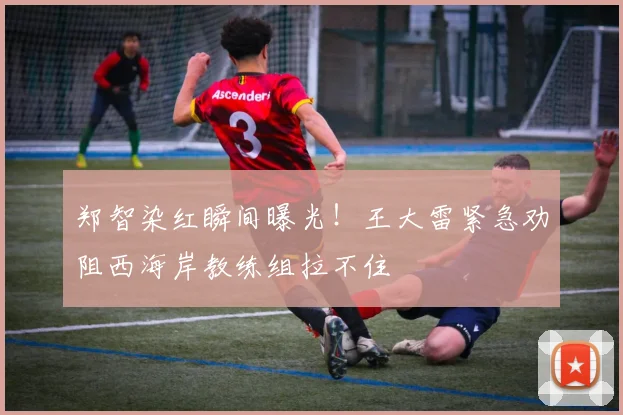 郑智染红瞬间曝光!王大雷紧急劝阻西海岸教练组拉不住