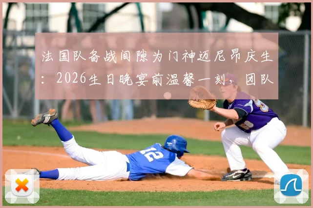 法国队备战间隙为门神迈尼昂庆生：2026生日晚宴前温馨一刻，团队氛围拉满引热议