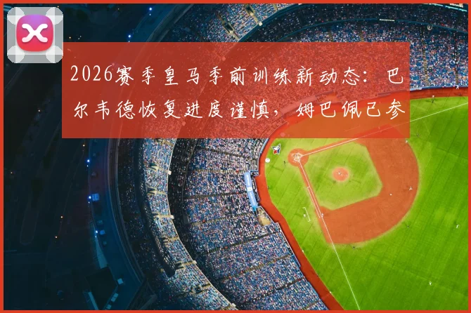 2026赛季皇马季前训练新动态:巴尔韦德恢复进度谨慎,姆巴佩已参与全队合练