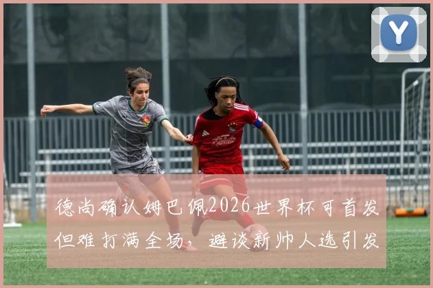 德尚确认姆巴佩2026世界杯可首发但难打满全场，避谈新帅人选引发外界猜测