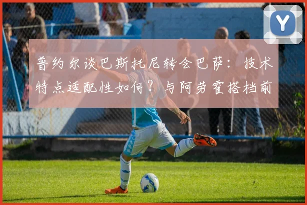普约尔谈巴斯托尼转会巴萨：技术特点适配性如何？与阿劳霍搭档前景分析及球迷观点汇总