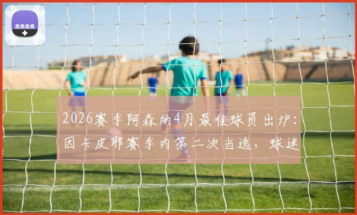 2026赛季阿森纳4月最佳球员出炉：因卡皮耶赛季内第二次当选，球迷盛赞其关键表现