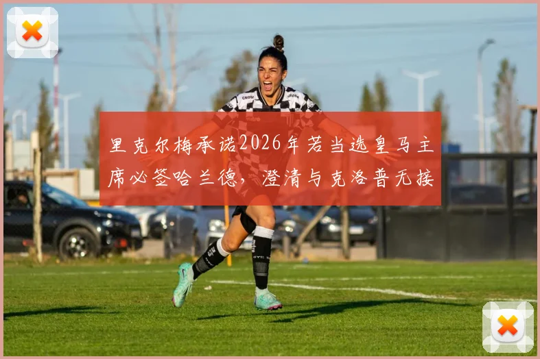里克尔梅承诺2026年若当选皇马主席必签哈兰德,澄清与克洛普无接触传闻引发热议