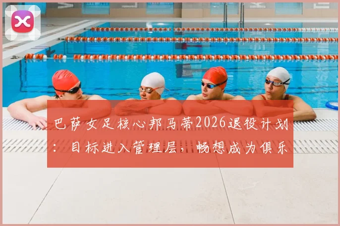 巴萨女足核心邦马蒂2026退役计划:目标进入管理层,畅想成为俱乐部首位女主席