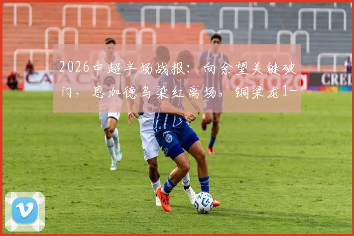 2026中超半场战报:向余望关键破门,恩加德乌染红离场,铜梁龙1-0领先铁人,完整集锦与争议判罚解读