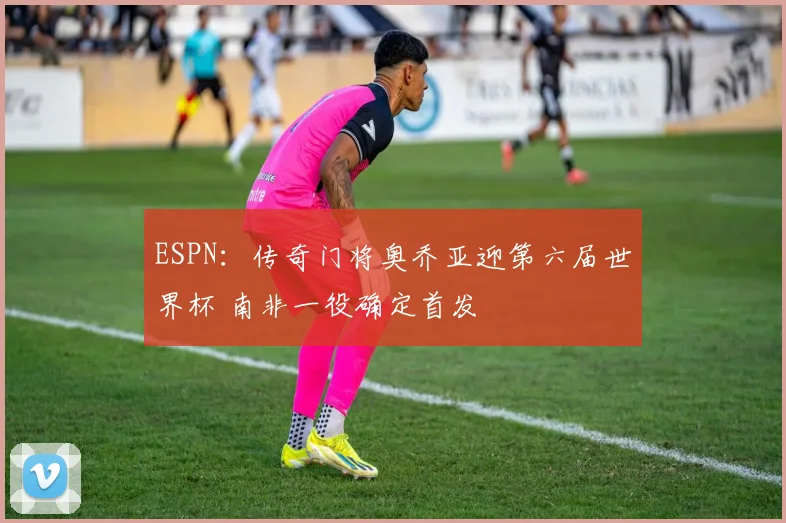 ESPN:传奇门将奥乔亚迎第六届世界杯 南非一役确定首发