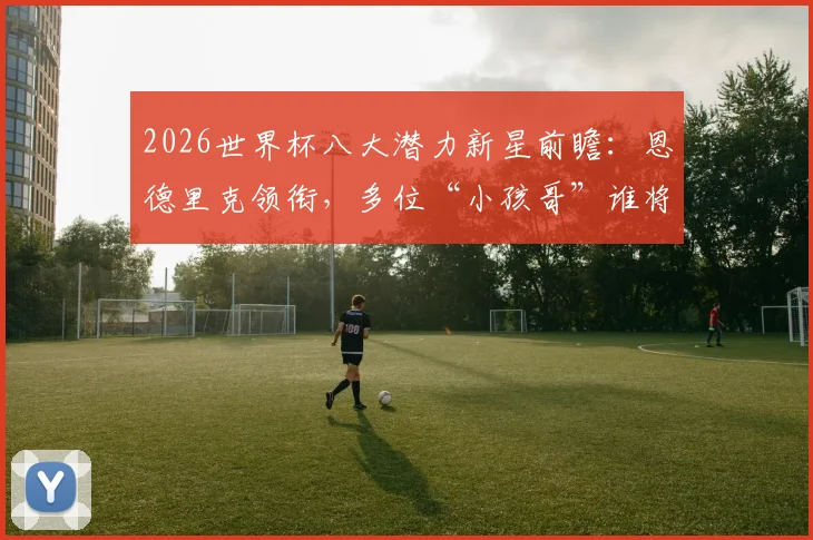 2026世界杯八大潜力新星前瞻：恩德里克领衔，多位“小孩哥”谁将成为最大黑马？