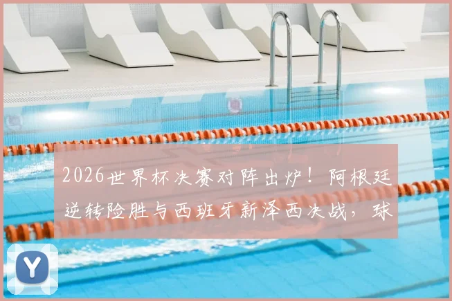 2026世界杯决赛对阵出炉！阿根廷逆转险胜与西班牙新泽西决战，球迷热议看点解析