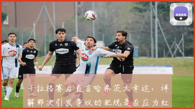 卡拉格赛后直言哈弗茨太幸运,详解那次引发争议的犯规是否应为红牌,附争议判罚视频回顾与解读