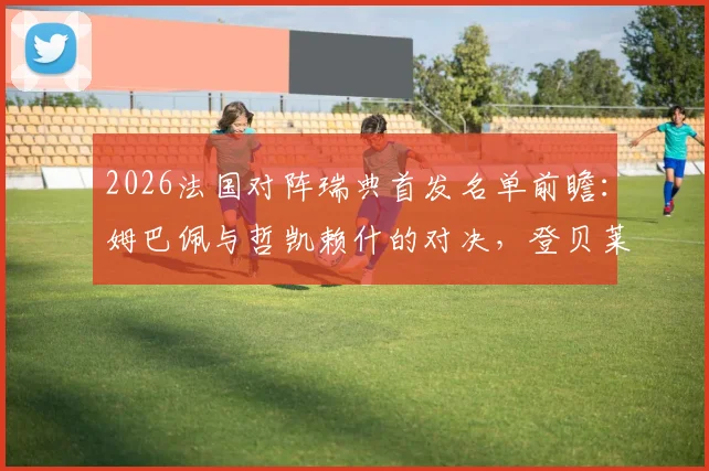 2026法国对阵瑞典首发名单前瞻:姆巴佩与哲凯赖什的对决,登贝莱、伊萨克关键作用解析