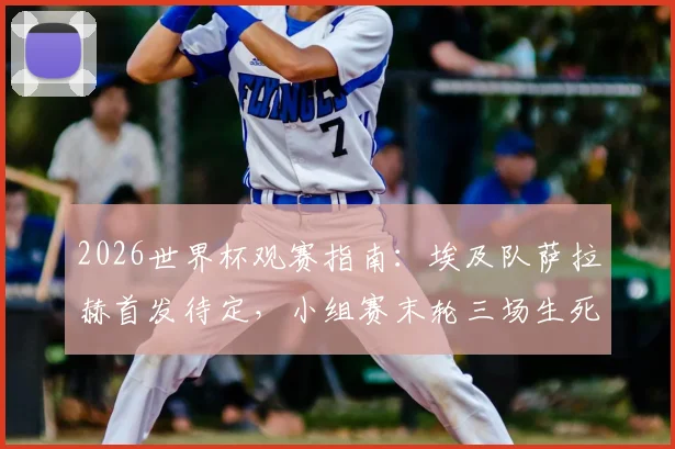 2026世界杯观赛指南：埃及队萨拉赫首发待定，小组赛末轮三场生死战决出最后16强席位