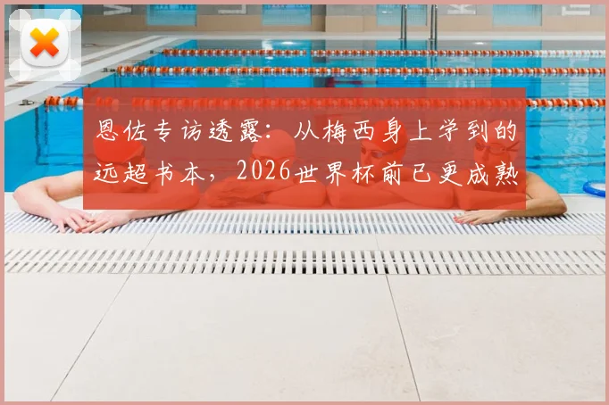 恩佐专访透露:从梅西身上学到的远超书本,2026世界杯前已更成熟