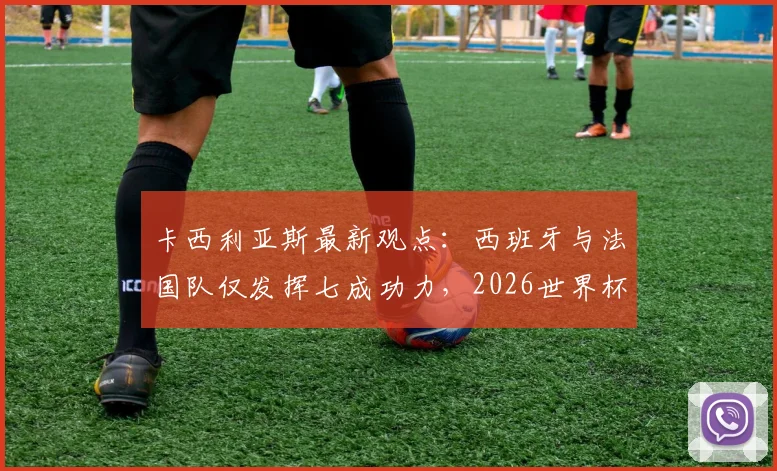 卡西利亚斯最新观点：西班牙与法国队仅发挥七成功力，2026世界杯前景深度剖析