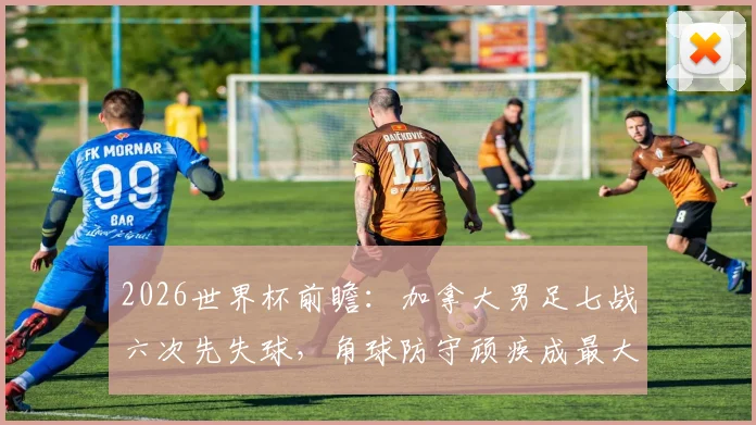2026世界杯前瞻:加拿大男足七战六次先失球,角球防守顽疾成最大痛点,如何破局?