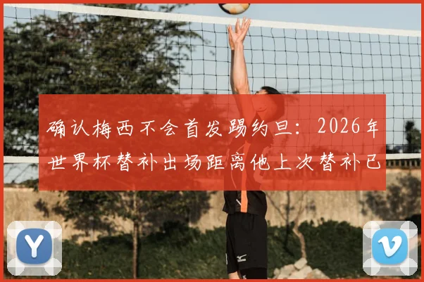 确认梅西不会首发踢约旦：2026年世界杯替补出场距离他上次替补已时隔二十年