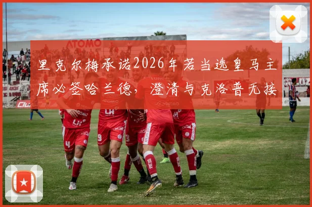 里克尔梅承诺2026年若当选皇马主席必签哈兰德,澄清与克洛普无接触传闻引发热议