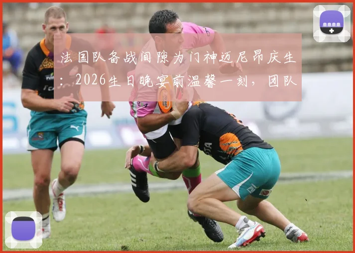 法国队备战间隙为门神迈尼昂庆生：2026生日晚宴前温馨一刻，团队氛围拉满引热议