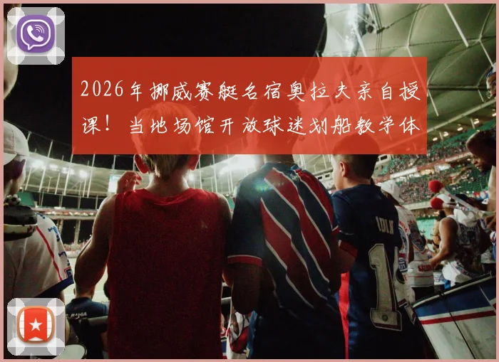 2026年挪威赛艇名宿奥拉夫亲自授课！当地场馆开放球迷划船教学体验，详细参与指南