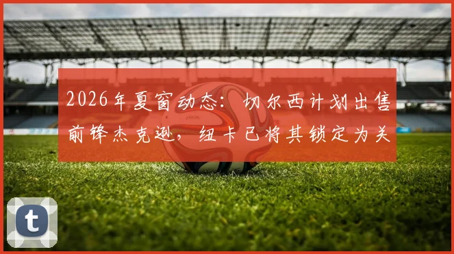 2026年夏窗动态:切尔西计划出售前锋杰克逊,纽卡已将其锁定为关键引援目标