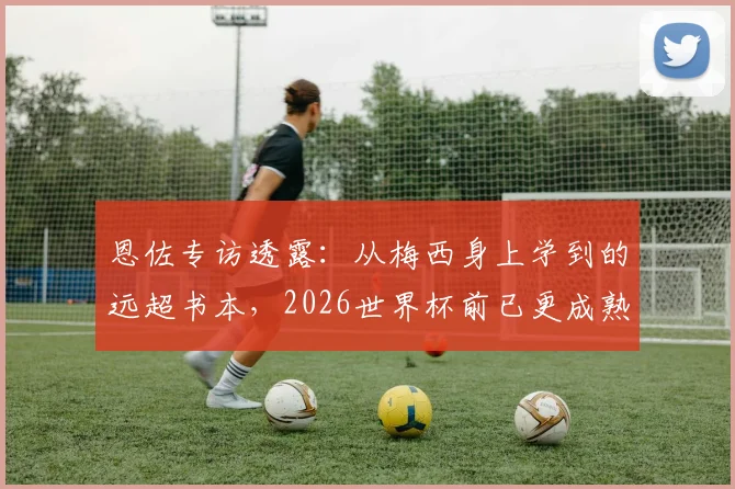 恩佐专访透露:从梅西身上学到的远超书本,2026世界杯前已更成熟