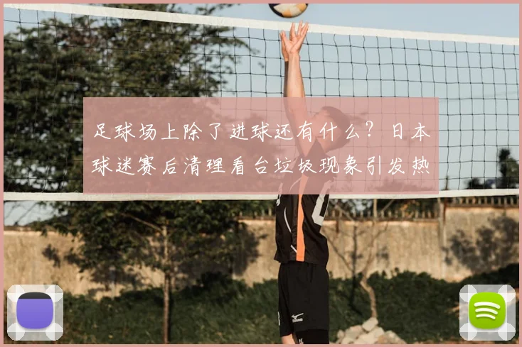 足球场上除了进球还有什么？日本球迷赛后清理看台垃圾现象引发热议：2026年国际比赛礼仪新观察