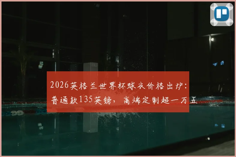 2026英格兰世界杯球衣价格出炉：普通款135英镑，高端定制超一万五千镑购买指南