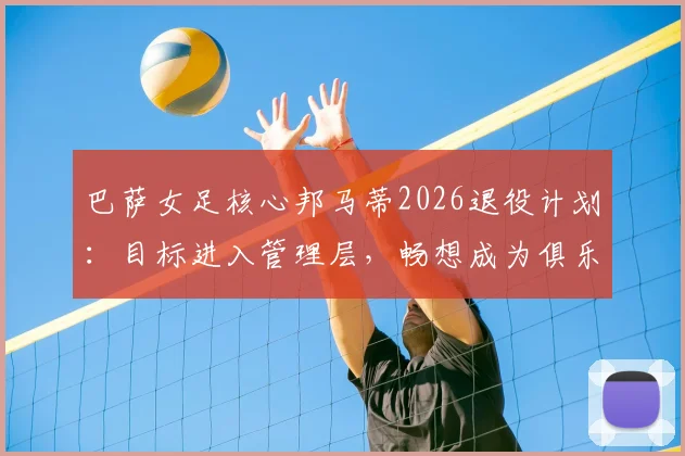 巴萨女足核心邦马蒂2026退役计划:目标进入管理层,畅想成为俱乐部首位女主席