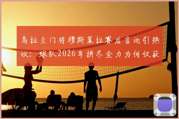 乌拉圭门将穆斯莱拉赛后言论引热议：球队2026年拼尽全力为何仅获平局，问题出在哪？