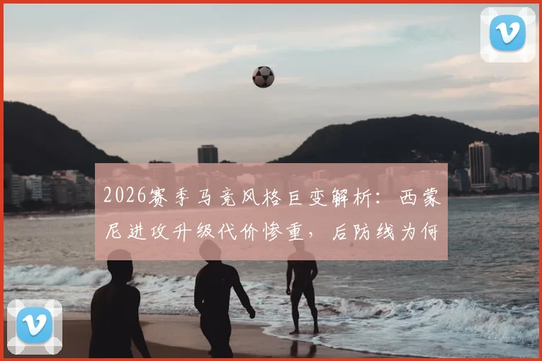 2026赛季马竞风格巨变解析：西蒙尼进攻升级代价惨重，后防线为何前所未有的脆弱？