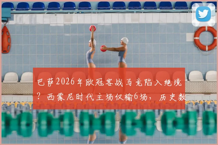 巴萨2026年欧冠客战马竞陷入绝境？西蒙尼时代主场仅输6场，历史数据揭示翻盘难度