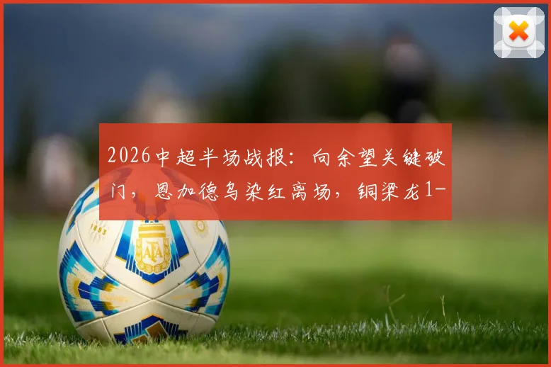 2026中超半场战报：向余望关键破门，恩加德乌染红离场，铜梁龙1-0领先铁人，完整集锦与争议判罚解读