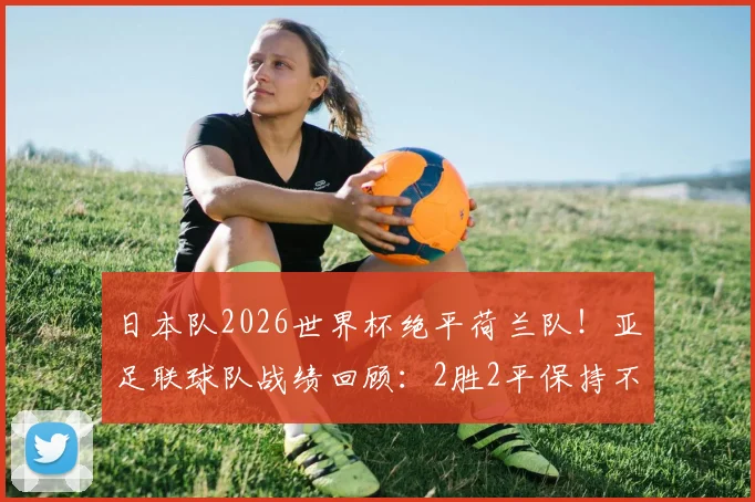 日本队2026世界杯绝平荷兰队！亚足联球队战绩回顾：2胜2平保持不败