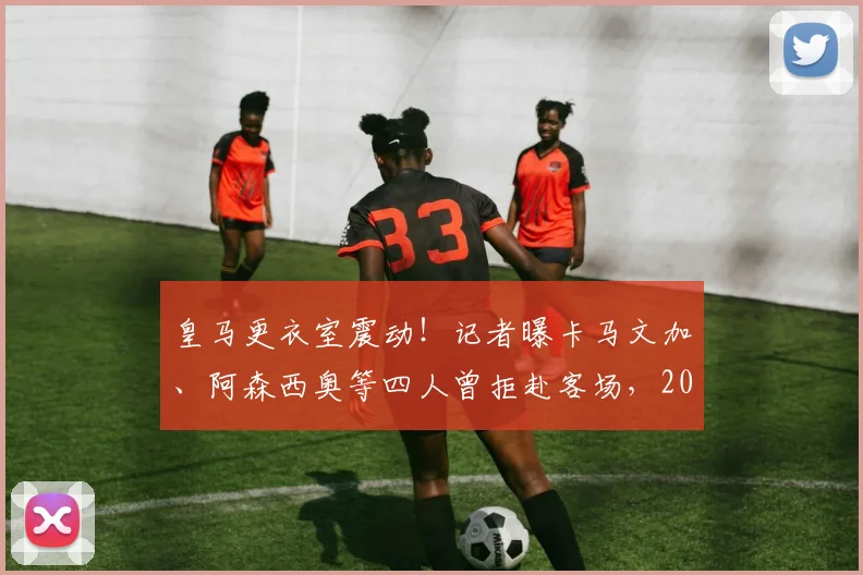 皇马更衣室震动！记者曝卡马文加、阿森西奥等四人曾拒赴客场，2026态度问题引热议