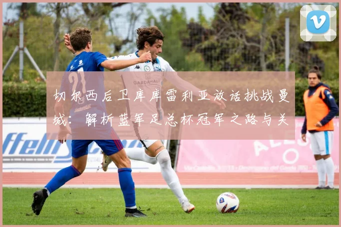 切尔西后卫库库雷利亚放话挑战曼城:解析蓝军足总杯冠军之路与关键战术