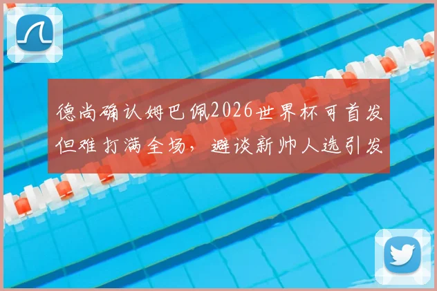 德尚确认姆巴佩2026世界杯可首发但难打满全场，避谈新帅人选引发外界猜测
