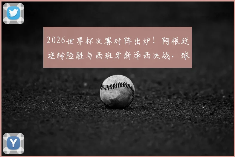 2026世界杯决赛对阵出炉！阿根廷逆转险胜与西班牙新泽西决战，球迷热议看点解析
