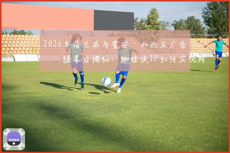 2026年荷兰弟与霍安·加西亚广告拍摄幕后揭秘,蜘蛛侠IP如何实现跨界体育营销