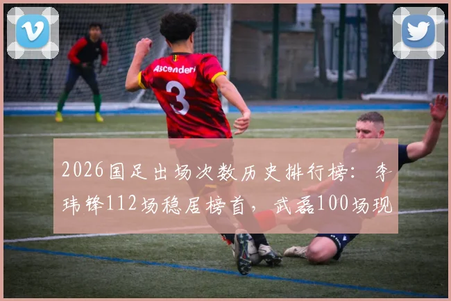 2026国足出场次数历史排行榜：李玮锋112场稳居榜首，武磊100场现役第一跻身第七，附完整前十球员名单解析