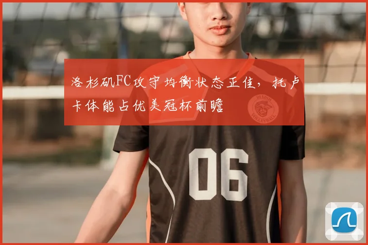 洛杉矶FC攻守均衡状态正佳,托卢卡体能占优美冠杯前瞻