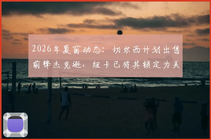 2026年夏窗动态:切尔西计划出售前锋杰克逊,纽卡已将其锁定为关键引援目标