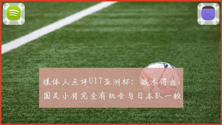 媒体人点评U17亚洲杯：战术得当，国足小将完全有机会与日本队一较高下