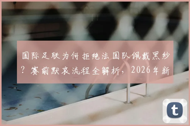国际足联为何拒绝法国队佩戴黑纱？赛前默哀流程全解析，2026年新规引关注