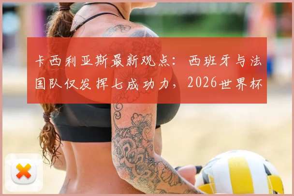 卡西利亚斯最新观点：西班牙与法国队仅发挥七成功力，2026世界杯前景深度剖析