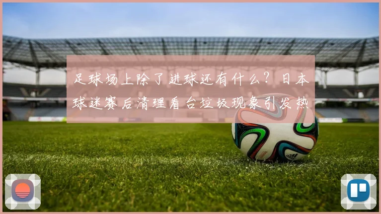 足球场上除了进球还有什么？日本球迷赛后清理看台垃圾现象引发热议：2026年国际比赛礼仪新观察